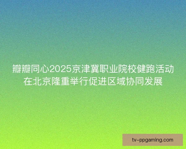 瓣瓣同心2025京津冀职业院校健跑活动在北京隆重举行促进区域协同发展