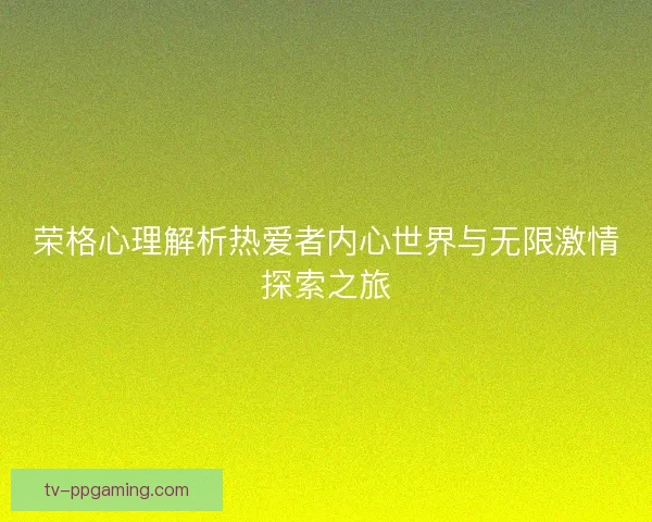 荣格心理解析热爱者内心世界与无限激情探索之旅 荣格心理解析热爱者内心世界与无限激情探索之旅