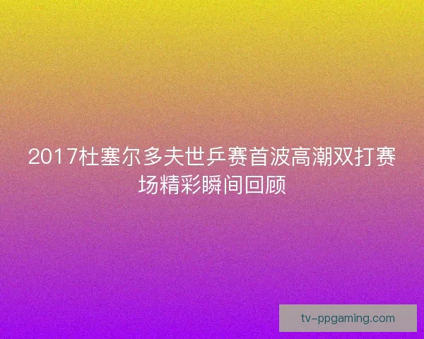 2017杜塞尔多夫世乒赛首波高潮双打赛场精彩瞬间回顾