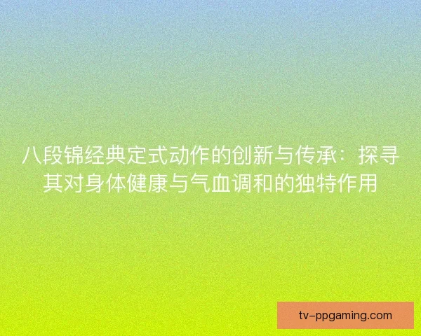 八段锦经典定式动作的创新与传承:探寻其对身体健康与气血调和的独特作用 八段锦经典定式动作的创新与传承:探寻其对身体健康与气血调和的独特作用