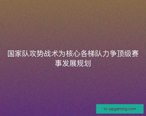 国家队攻势战术为核心各梯队力争顶级赛事发展规划
