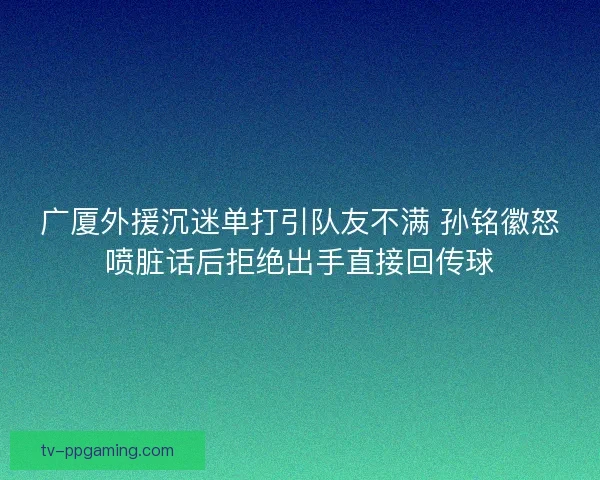 广厦外援沉迷单打引队友不满 孙铭徽怒喷脏话后拒绝出手直接回传球 广厦外援沉迷单打引队友不满 孙铭徽怒喷脏话后拒绝出手直接回传球
