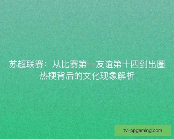苏超联赛：从比赛第一友谊第十四到出圈热梗背后的文化现象解析