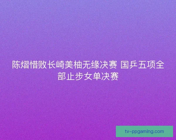 陈熠惜败长崎美柚无缘决赛 国乒五项全部止步女单决赛