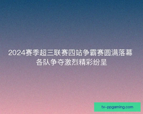 2024赛季超三联赛四站争霸赛圆满落幕 各队争夺激烈精彩纷呈