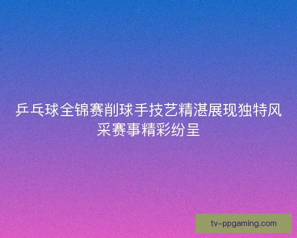 乒乓球全锦赛削球手技艺精湛展现独特风采赛事精彩纷呈