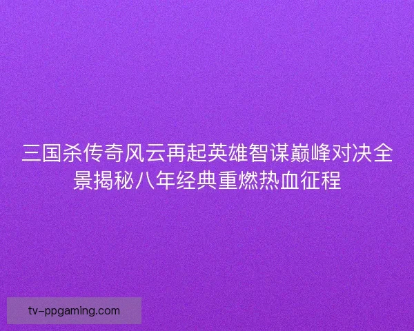 三国杀传奇风云再起英雄智谋巅峰对决全景揭秘八年经典重燃热血征程