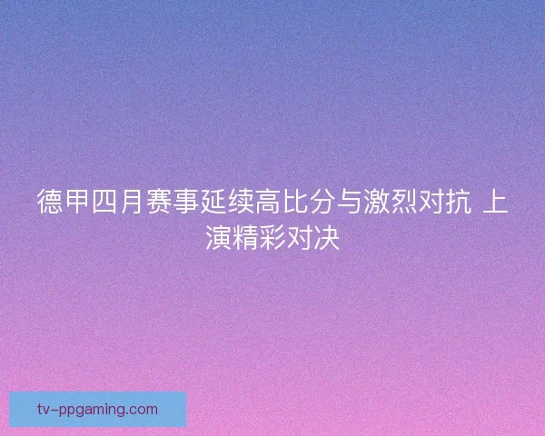 德甲四月赛事延续高比分与激烈对抗 上演精彩对决
