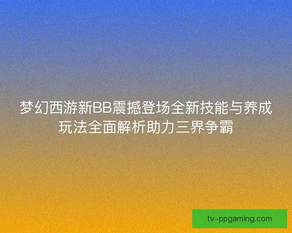 梦幻西游新BB震撼登场全新技能与养成玩法全面解析助力三界争霸
