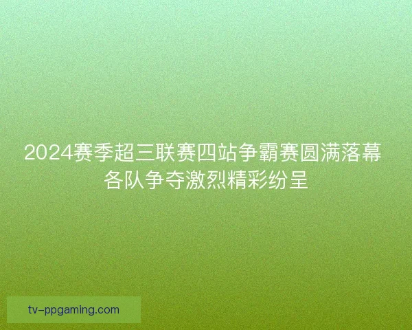 2024赛季超三联赛四站争霸赛圆满落幕 各队争夺激烈精彩纷呈