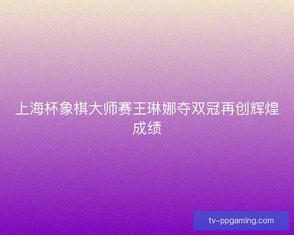 上海杯象棋大师赛王琳娜夺双冠再创辉煌成绩