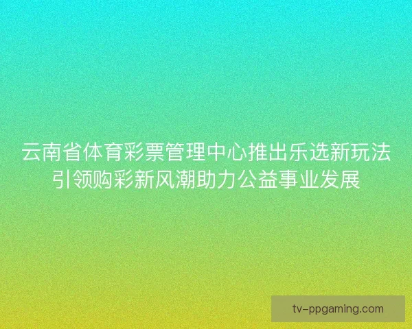 云南省体育彩票管理中心推出乐选新玩法引领购彩新风潮助力公益事业发展