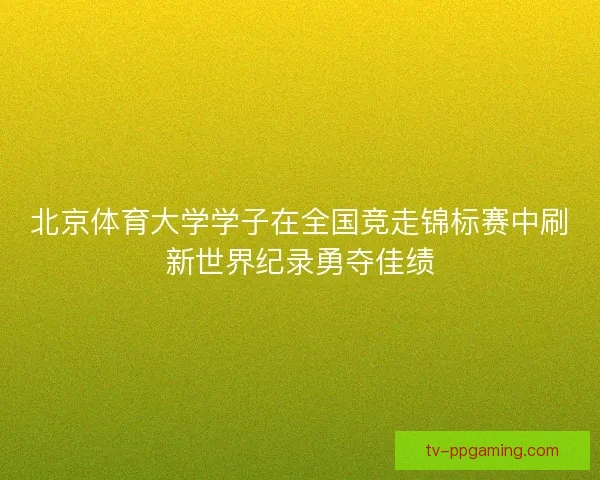 北京体育大学学子在全国竞走锦标赛中刷新世界纪录勇夺佳绩