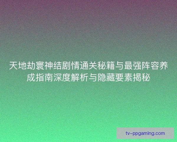 天地劫寰神结剧情通关秘籍与最强阵容养成指南深度解析与隐藏要素揭秘
