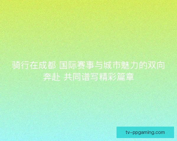 骑行在成都 国际赛事与城市魅力的双向奔赴 共同谱写精彩篇章 骑行在成都 国际赛事与城市魅力的双向奔赴 共同谱写精彩篇章