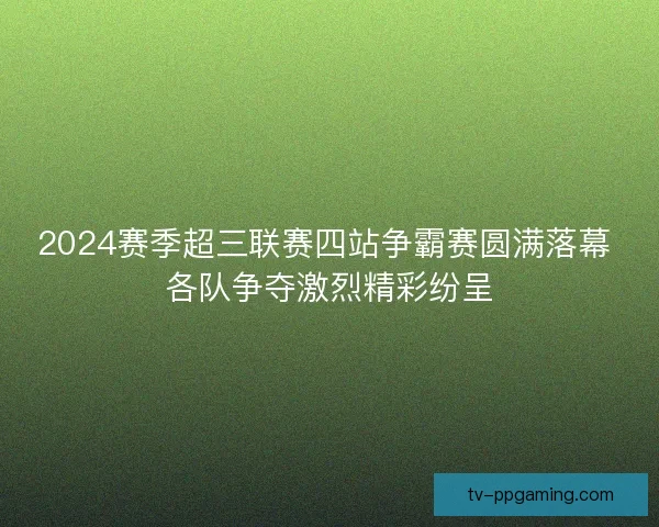 2024赛季超三联赛四站争霸赛圆满落幕 各队争夺激烈精彩纷呈 2024赛季超三联赛四站争霸赛圆满落幕 各队争夺激烈精彩纷呈