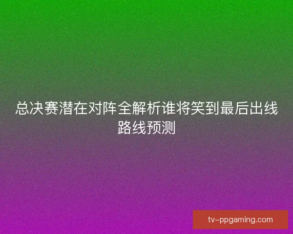 总决赛潜在对阵全解析谁将笑到最后出线路线预测