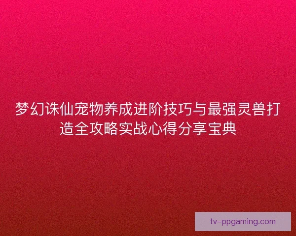 梦幻诛仙宠物养成进阶技巧与最强灵兽打造全攻略实战心得分享宝典 梦幻诛仙宠物养成进阶技巧与最强灵兽打造全攻略实战心得分享宝典