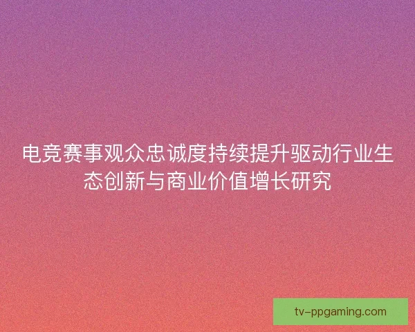 电竞赛事观众忠诚度持续提升驱动行业生态创新与商业价值增长研究 电竞赛事观众忠诚度持续提升驱动行业生态创新与商业价值增长研究