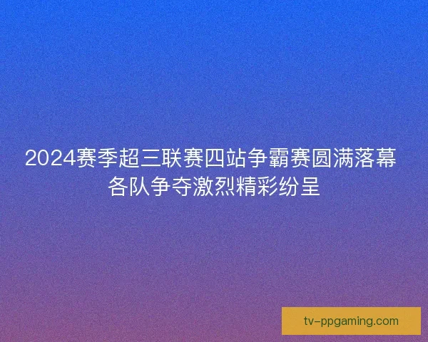 2024赛季超三联赛四站争霸赛圆满落幕 各队争夺激烈精彩纷呈 2024赛季超三联赛四站争霸赛圆满落幕 各队争夺激烈精彩纷呈