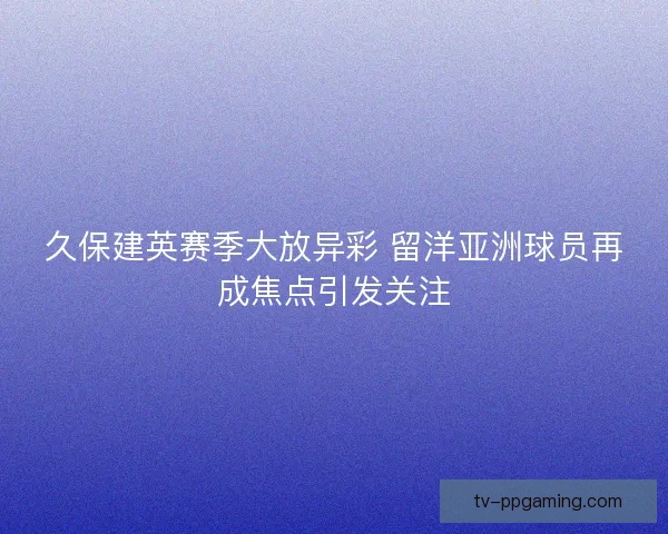 久保建英赛季大放异彩 留洋亚洲球员再成焦点引发关注 久保建英赛季大放异彩 留洋亚洲球员再成焦点引发关注