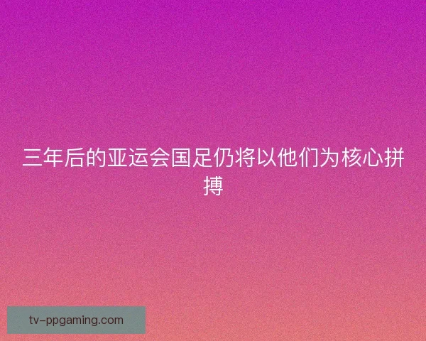 三年后的亚运会国足仍将以他们为核心拼搏 三年后的亚运会国足仍将以他们为核心拼搏