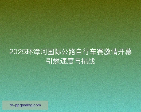 2025环漳河国际公路自行车赛激情开幕引燃速度与挑战