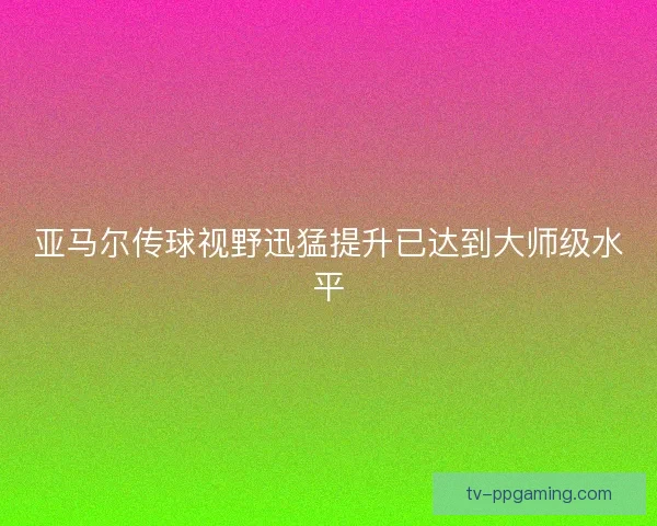 亚马尔传球视野迅猛提升已达到大师级水平