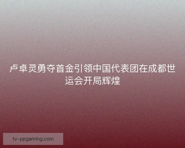 卢卓灵勇夺首金引领中国代表团在成都世运会开局辉煌