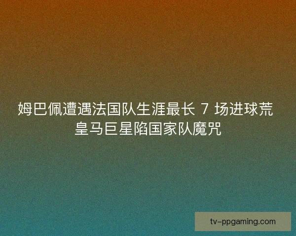 姆巴佩遭遇法国队生涯最长 7 场进球荒 皇马巨星陷国家队魔咒