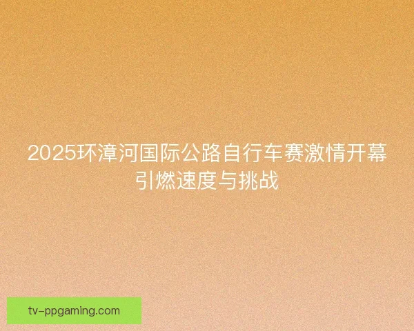 2025环漳河国际公路自行车赛激情开幕引燃速度与挑战