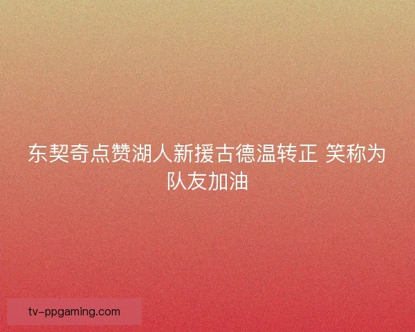 东契奇点赞湖人新援古德温转正 笑称为队友加油
