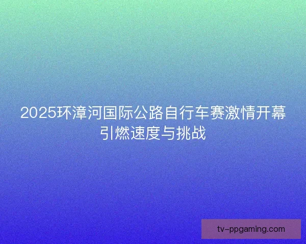 2025环漳河国际公路自行车赛激情开幕引燃速度与挑战