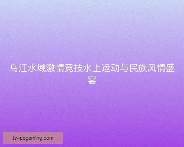乌江水域激情竞技水上运动与民族风情盛宴