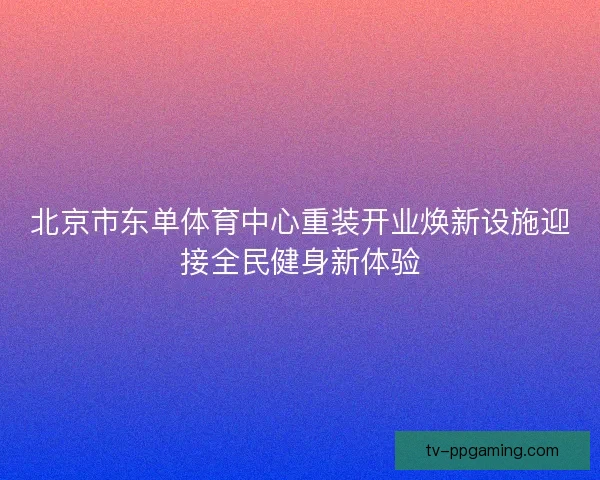 北京市东单体育中心重装开业焕新设施迎接全民健身新体验