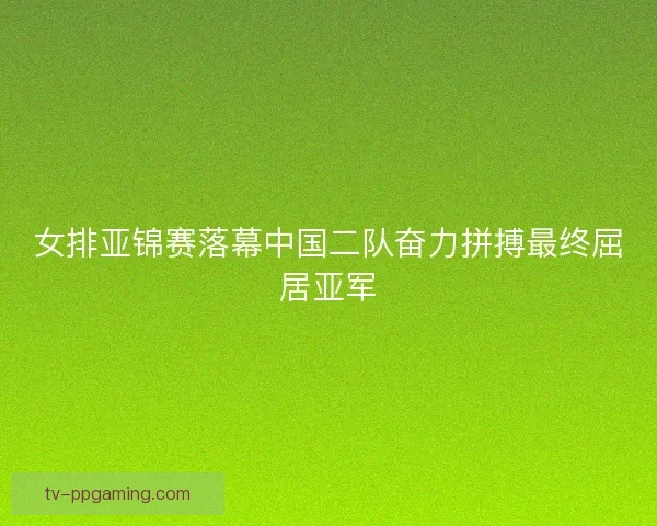 女排亚锦赛落幕中国二队奋力拼搏最终屈居亚军